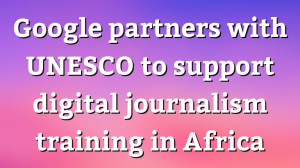 Google partners with UNESCO to support digital journalism training in Africa