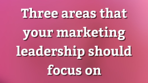 Three areas that your marketing leadership should focus on