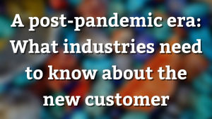A post-pandemic era: What industries need to know about the new customer
