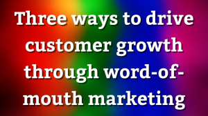 Three ways to drive customer growth through word-of-mouth marketing