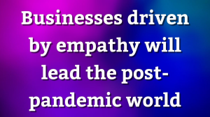 Businesses driven by empathy will lead the post-pandemic world