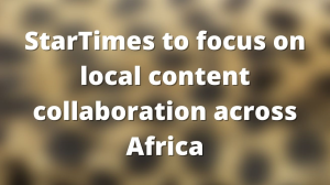 StarTimes to focus on local content collaboration across Africa