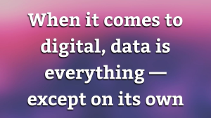 When it comes to digital, data is everything — except on its own