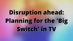 Disruption ahead: Planning for the 'Big Switch' in TV