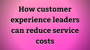How customer experience leaders can reduce service costs