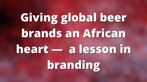 Giving global beer brands an African heart — a lesson in branding