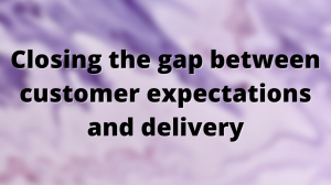 Closing the gap between customer expectations and delivery