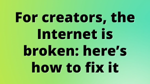 For creators, the Internet is broken: here’s how to fix it