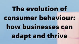 The evolution of consumer behaviour: how businesses can adapt and thrive
