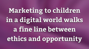 Marketing to children in a digital world walks a fine line between ethics and opportunity
