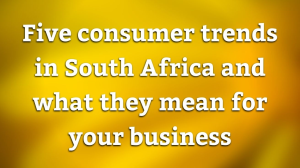 Five consumer trends in South Africa and what they mean for your business