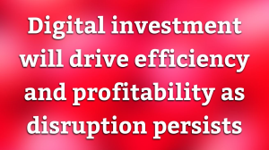 Digital investment will drive efficiency and profitability as disruption persists
