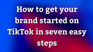 How to get your brand started on TikTok in seven easy steps