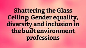 Shattering the Glass Ceiling: Gender equality, diversity and inclusion in the built environment professions
