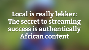 Local is really lekker: The secret to streaming success is authentically African content