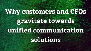 Why customers and CFOs gravitate towards unified communication solutions