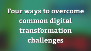 Four ways to overcome common digital transformation challenges