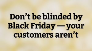 Don’t be blinded by Black Friday — your customers aren’t