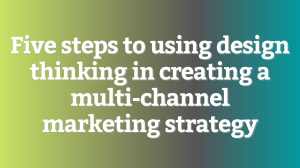 Five steps to using design thinking in creating a multi-channel marketing strategy