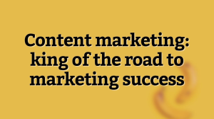 Content marketing: king of the road to marketing success