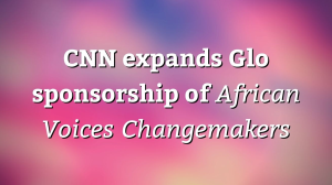 CNN expands Glo sponsorship of <i>African Voices Changemakers</i>