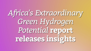 <em>Africa's Extraordinary Green Hydrogen Potential</em> report releases insights
