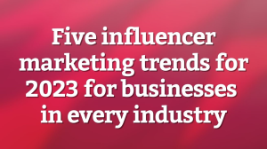 Five influencer marketing trends for 2023 for businesses in every industry