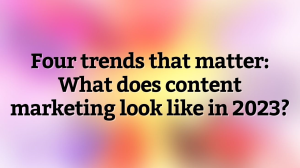 Four trends that matter: What does content marketing look like in 2023?