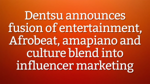 Dentsu announces fusion of entertainment, Afrobeat, amapiano and culture blend into influencer marketing