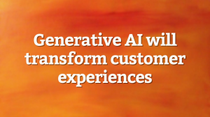 Generative AI will transform customer experiences