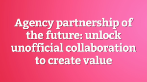 Agency partnership of the future: unlock unofficial collaboration to create value