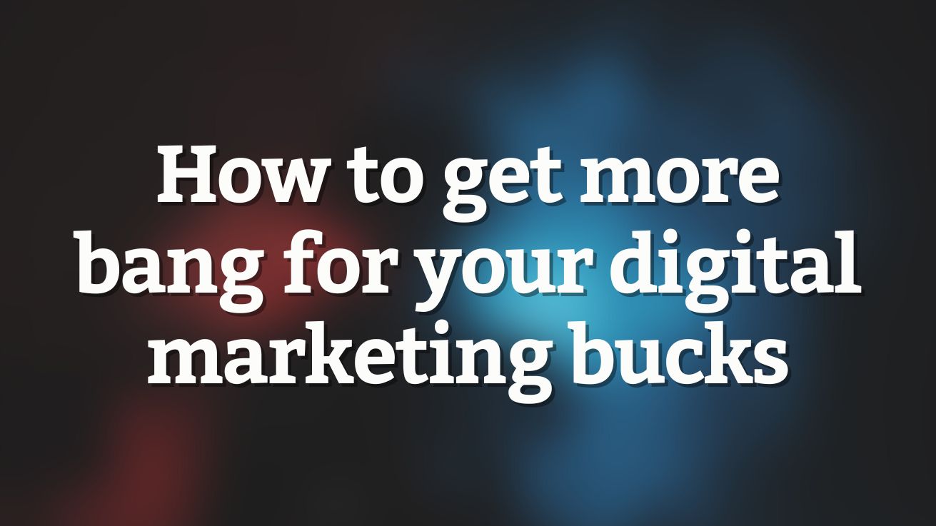 How to get more bang for your digital marketing bucks
