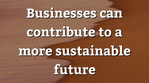 Businesses can contribute to a more sustainable future