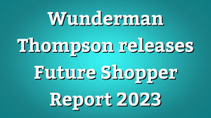 Wunderman Thompson releases <i>Future Shopper Report</i> 2023