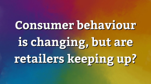 Consumer behaviour is changing, but are retailers keeping up?