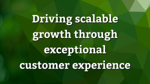 Driving scalable growth through exceptional customer experience