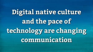 Digital native culture and the pace of technology are changing communication