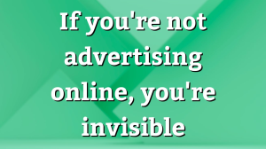 If you're not advertising online, you're invisible