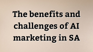 The benefits and challenges of AI marketing in SA