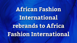 African Fashion International rebrands to Africa Fashion International