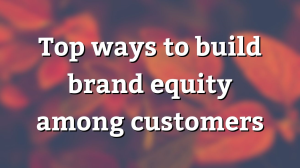 Top ways to build brand equity among customers