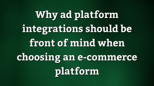 Why ad platform integrations should be front of mind when choosing an e-commerce platform