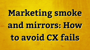 Marketing smoke and mirrors: How to avoid CX fails