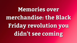 Memories over merchandise: the Black Friday revolution you didn't see coming