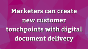 Marketers can create new customer touchpoints with digital document delivery