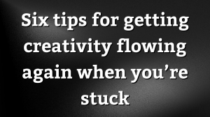 Six tips for getting creativity flowing again when you’re stuck