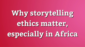 Why storytelling ethics matter, especially in Africa