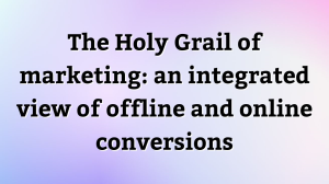 The Holy Grail of marketing: an integrated view of offline and online conversions