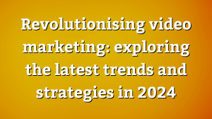 Revolutionising video marketing: exploring the latest trends and strategies in 2024